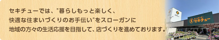 セキチューでは、「暮らしもっと楽しく、快適な住まいづくりのお手伝い」をスローガンに地域の方々の生活応援を目指して、店づくりを進めております。